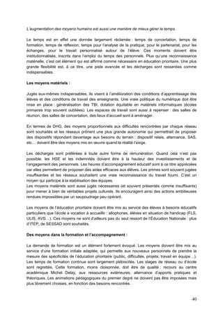 40
L’augmentation des moyens humains est aussi une manière de mieux gérer le temps.
Le temps est en effet une donnée largement réclamée : temps de concertation, temps de
formation, temps de réflexion, temps pour l’analyse de la pratique, pour le partenariat, pour les
échanges, pour le travail personnalisé autour de l’élève. Ces moments doivent être
institutionnalisés, inscrits dans l’emploi du temps des personnels. Plus qu’une reconnaissance
matérielle, c’est cet élément qui est affirmé comme nécessaire en éducation prioritaire. Une plus
grande flexibilité est, à ce titre, une piste avancée et les décharges sont ressenties comme
indispensables.
Les moyens matériels :
Jugés eux-mêmes indispensables, ils visent à l’amélioration des conditions d’apprentissage des
élèves et des conditions de travail des enseignants. Une vraie politique du numérique doit être
mise en place : généralisation des TBI, dotation équitable en matériels informatiques (écoles
primaires trop souvent oubliées). Les espaces de travail sont aussi à repenser : des salles de
réunion, des salles de concertation, des lieux d’accueil sont à aménager.
En termes de DHG, des moyens proportionnels aux difficultés rencontrées par chaque réseau
sont souhaités et les réseaux prônent une plus grande autonomie qui permettrait de proposer
des dispositifs répondant davantage aux besoins du terrain : dispositif relais, alternance, SAS,
etc… doivent être des moyens mis en œuvre quand la réalité l’exige.
Les décharges sont préférées à toute autre forme de rémunération. Quand cela n’est pas
possible, les HSE et les indemnités doivent être à la hauteur des investissements et de
l’engagement des personnels. Les heures d’accompagnement éducatif sont à ce titre appréciées
car elles permettent de proposer des aides efficaces aux élèves. Les primes sont souvent jugées
insuffisantes et les réseaux souhaitent une vraie reconnaissance du travail fourni. C’est un
moyen qui participe à la stabilisation des équipes.
Les moyens matériels sont aussi jugés nécessaires (et souvent présentés comme insuffisants)
pour mener à bien de véritables projets culturels. Ils encouragent ainsi des actions ambitieuses
rendues impossibles par un saupoudrage peu opérant.
Les moyens de l’éducation prioritaire doivent être mis au service des élèves à besoins éducatifs
particuliers que l’école a vocation à accueillir : allophones, élèves en situation de handicap (FLS,
ULIS, AVS…). Ces moyens ne sont d’ailleurs pas du seul ressort de l’Éducation Nationale : plus
d’ITEP, de SESSAD sont souhaités.
Des moyens dans la formation et l’accompagnement :
La demande de formation est un élément fortement évoqué. Les moyens doivent être mis au
service d’une formation initiale adaptée, qui permette aux nouveaux personnels de prendre la
mesure des spécificités de l’éducation prioritaire (public, difficultés, projets, travail en équipe…).
Les temps de formation continue sont largement plébiscités. Les stages de réseau ou d’école
sont regrettés. Cette formation, moins cloisonnée, doit être de qualité : recours au centre
académique Michel Delay, aux ressources extérieures, alternance d’apports pratiques et
théoriques. Les animations pédagogiques du premier degré ne doivent pas être imposées mais
plus librement choisies, en fonction des besoins rencontrés.
 