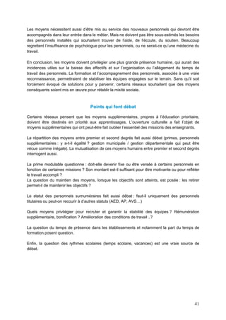 41
Les moyens nécessitent aussi d’être mis au service des nouveaux personnels qui devront être
accompagnés dans leur entrée dans le métier. Mais ne doivent pas être sous-estimés les besoins
des personnels installés qui souhaitent trouver de l’aide, de l’écoute, du soutien. Beaucoup
regrettent l’insuffisance de psychologue pour les personnels, ou ne serait-ce qu’une médecine du
travail.
En conclusion, les moyens doivent privilégier une plus grande présence humaine, qui aurait des
incidences utiles sur la baisse des effectifs et sur l’organisation ou l’allégement du temps de
travail des personnels. La formation et l’accompagnement des personnels, associés à une vraie
reconnaissance, permettraient de stabiliser les équipes engagées sur le terrain. Sans qu’il soit
forcément évoqué de solutions pour y parvenir, certains réseaux souhaitent que des moyens
conséquents soient mis en œuvre pour rétablir la mixité sociale.
Points qui font débat
Certains réseaux pensent que les moyens supplémentaires, propres à l’éducation prioritaire,
doivent être destinés en priorité aux apprentissages. L’ouverture culturelle a fait l’objet de
moyens supplémentaires qui ont peut-être fait oublier l’essentiel des missions des enseignants.
La répartition des moyens entre premier et second degrés fait aussi débat (primes, personnels
supplémentaires : y a-t-il égalité ? gestion municipale / gestion départementale qui peut être
vécue comme inégale). La mutualisation de ces moyens humains entre premier et second degrés
interrogent aussi.
La prime modulable questionne : doit-elle devenir fixe ou être versée à certains personnels en
fonction de certaines missions ? Son montant est-il suffisant pour être motivante ou pour refléter
le travail accompli ?
La question du maintien des moyens, lorsque les objectifs sont atteints, est posée : les retirer
permet-il de maintenir les objectifs ?
Le statut des personnels surnuméraires fait aussi débat : faut-il uniquement des personnels
titulaires ou peut-on recourir à d’autres statuts (AED, AP, AVS…)
Quels moyens privilégier pour recruter et garantir la stabilité des équipes ? Rémunération
supplémentaire, bonification ? Amélioration des conditions de travail ..?
La question du temps de présence dans les établissements et notamment la part du temps de
formation posent question.
Enfin, la question des rythmes scolaires (temps scolaire, vacances) est une vraie source de
débat.
 