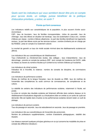 43
Quels sont les indicateurs qui vous semblent devoir être pris en compte
pour qu’une école, un collège, puisse bénéficier de la politique
d’éducation prioritaire, y entrer, en sortir ?
Points qui font consensus
Les indicateurs relatifs aux caractéristiques de la population, le plus souvent d’ordre socio-
économique.
CSP ; taux de boursiers ; taux de familles monoparentales ; indice de pauvreté ; taux de
chômage ; taux des élèves en situation de handicap ; taux de scolarisation à deux ans ; nombre
d’élèves par classe ; nombre d’élèves allophones ; la part des familles bénéficiant de logements
sociaux ; la part des élèves suivis par les services sociaux ; nombre d’enfants pris en charge par
les RASED ; prise en compte d’un isolement culturel.
Le souhait de garantir un taux de mixité sociale minimal dans les établissements scolaires est
affirmé.
Les indicateurs liés aux caractéristiques de l’établissement.
Taux d’attractivité ou d’évitement des écoles, des collèges ; taux d’absentéisme ; taux de
décrochage ; prendre en compte les secteurs ZSP ; tenir compte de l’existence de CUCS ; taille
du réseau au travers du nombre d’écoles qu’il contient et du nombre d’élèves qu’il scolarise.
Les indicateurs de climat scolaire.
Indicateur lié à l’incivilité, la violence : nombre de conseils de discipline, de commissions
éducatives.
Les indicateurs de performance scolaire.
Niveau de maîtrise de la langue française ; taux de réussite au DNB ; taux de maîtrise de
l’ensemble des compétences du socle commun de connaissances, de compétences et de
culture.
La stabilité de certains des indicateurs de performances scolaires, notamment à l’école, est
posée.
La prise en compte des résultats scolaires est fortement affirmée dans certains réseaux où le
rétablissement d’évaluations diagnostic ou d’évaluations bilan en entrée ou en sortie de cycle est
demandé. Elle est rejetée dans d’autres où les performances scolaires doivent rester un outil de
pilotage.
Les indicateurs de parcours scolaire.
Taux de passage en seconde ; taux de redoublement en seconde ; taux de passage en première.
Les indicateurs liés aux caractéristiques de l’ensemble des personnels.
Nombre de professeurs supplémentaires ; nombre d’assistants pédagogiques ; stabilité des
équipes.
Les réseaux avancent quelques principes généraux en ce qui concerne les modalités de prise en
compte des différents indicateurs :
 