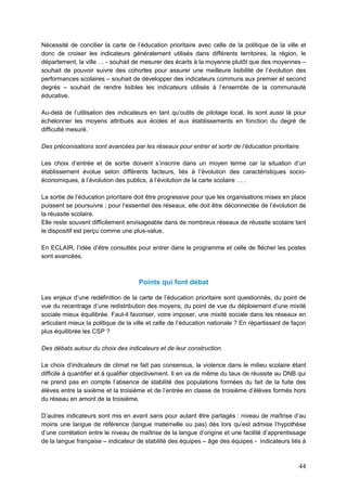 44
Nécessité de concilier la carte de l’éducation prioritaire avec celle de la politique de la ville et
donc de croiser les indicateurs généralement utilisés dans différents territoires, la région, le
département, la ville … - souhait de mesurer des écarts à la moyenne plutôt que des moyennes –
souhait de pouvoir suivre des cohortes pour assurer une meilleure lisibilité de l’évolution des
performances scolaires – souhait de développer des indicateurs communs aux premier et second
degrés – souhait de rendre lisibles les indicateurs utilisés à l’ensemble de la communauté
éducative.
Au-delà de l’utilisation des indicateurs en tant qu’outils de pilotage local, ils sont aussi là pour
échelonner les moyens attribués aux écoles et aux établissements en fonction du degré de
difficulté mesuré.
Des préconisations sont avancées par les réseaux pour entrer et sortir de l’éducation prioritaire.
Les choix d’entrée et de sortie doivent s’inscrire dans un moyen terme car la situation d’un
établissement évolue selon différents facteurs, liés à l’évolution des caractéristiques socio-
économiques, à l’évolution des publics, à l’évolution de la carte scolaire … .
La sortie de l’éducation prioritaire doit être progressive pour que les organisations mises en place
puissent se poursuivre ; pour l’essentiel des réseaux, elle doit être déconnectée de l’évolution de
la réussite scolaire.
Elle reste souvent difficilement envisageable dans de nombreux réseaux de réussite scolaire tant
le dispositif est perçu comme une plus-value.
En ECLAIR, l’idée d’être consultés pour entrer dans le programme et celle de flécher les postes
sont avancées.
Points qui font débat
Les enjeux d’une redéfinition de la carte de l’éducation prioritaire sont questionnés, du point de
vue du recentrage d’une redistribution des moyens, du point de vue du déploiement d’une mixité
sociale mieux équilibrée. Faut-il favoriser, voire imposer, une mixité sociale dans les réseaux en
articulant mieux la politique de la ville et celle de l’éducation nationale ? En répartissant de façon
plus équilibrée les CSP ?
Des débats autour du choix des indicateurs et de leur construction.
Le choix d’indicateurs de climat ne fait pas consensus, la violence dans le milieu scolaire étant
difficile à quantifier et à qualifier objectivement. Il en va de même du taux de réussite au DNB qui
ne prend pas en compte l’absence de stabilité des populations formées du fait de la fuite des
élèves entre la sixième et la troisième et de l’entrée en classe de troisième d’élèves formés hors
du réseau en amont de la troisième.
D’autres indicateurs sont mis en avant sans pour autant être partagés : niveau de maîtrise d’au
moins une langue de référence (langue maternelle ou pas) dès lors qu’est admise l’hypothèse
d’une corrélation entre le niveau de maîtrise de la langue d’origine et une facilité d’apprentissage
de la langue française – indicateur de stabilité des équipes – âge des équipes - indicateurs liés à
 