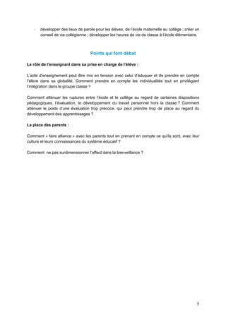5
- développer des lieux de parole pour les élèves, de l’école maternelle au collège ; créer un
conseil de vie collégienne ; développer les heures de vie de classe à l’école élémentaire.
Points qui font débat
Le rôle de l’enseignant dans sa prise en charge de l’élève :
L’acte d’enseignement peut être mis en tension avec celui d’éduquer et de prendre en compte
l’élève dans sa globalité. Comment prendre en compte les individualités tout en privilégiant
l’intégration dans le groupe classe ?
Comment atténuer les ruptures entre l’école et le collège au regard de certaines dispositions
pédagogiques, l’évaluation, le développement du travail personnel hors la classe ? Comment
atténuer le poids d’une évaluation trop précoce, qui peut prendre trop de place au regard du
développement des apprentissages ?
La place des parents :
Comment « faire alliance » avec les parents tout en prenant en compte ce qu’ils sont, avec leur
culture et leurs connaissances du système éducatif ?
Comment ne pas surdimensionner l’affect dans la bienveillance ?
 