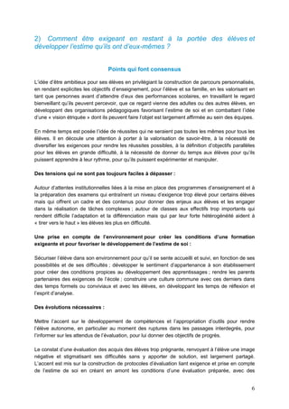 6
2) Comment être exigeant en restant à la portée des élèves et
développer l’estime qu’ils ont d’eux-mêmes ?
Points qui font consensus
L’idée d’être ambitieux pour ses élèves en privilégiant la construction de parcours personnalisés,
en rendant explicites les objectifs d’enseignement, pour l’élève et sa famille, en les valorisant en
tant que personnes avant d’attendre d’eux des performances scolaires, en travaillant le regard
bienveillant qu’ils peuvent percevoir, que ce regard vienne des adultes ou des autres élèves, en
développant des organisations pédagogiques favorisant l’estime de soi et en combattant l’idée
d’une « vision étriquée » dont ils peuvent faire l’objet est largement affirmée au sein des équipes.
En même temps est posée l’idée de réussites qui ne seraient pas toutes les mêmes pour tous les
élèves. Il en découle une attention à porter à la valorisation de savoir-être, à la nécessité de
diversifier les exigences pour rendre les réussites possibles, à la définition d’objectifs parallèles
pour les élèves en grande difficulté, à la nécessité de donner du temps aux élèves pour qu’ils
puissent apprendre à leur rythme, pour qu’ils puissent expérimenter et manipuler.
Des tensions qui ne sont pas toujours faciles à dépasser :
Autour d’attentes institutionnelles liées à la mise en place des programmes d’enseignement et à
la préparation des examens qui entraînent un niveau d’exigence trop élevé pour certains élèves
mais qui offrent un cadre et des contenus pour donner des enjeux aux élèves et les engager
dans la réalisation de tâches complexes ; autour de classes aux effectifs trop importants qui
rendent difficile l’adaptation et la différenciation mais qui par leur forte hétérogénéité aident à
« tirer vers le haut » les élèves les plus en difficulté.
Une prise en compte de l’environnement pour créer les conditions d’une formation
exigeante et pour favoriser le développement de l’estime de soi :
Sécuriser l’élève dans son environnement pour qu’il se sente accueilli et suivi, en fonction de ses
possibilités et de ses difficultés ; développer le sentiment d’appartenance à son établissement
pour créer des conditions propices au développement des apprentissages ; rendre les parents
partenaires des exigences de l’école ; construire une culture commune avec ces derniers dans
des temps formels ou conviviaux et avec les élèves, en développant les temps de réflexion et
l’esprit d’analyse.
Des évolutions nécessaires :
Mettre l’accent sur le développement de compétences et l’appropriation d’outils pour rendre
l’élève autonome, en particulier au moment des ruptures dans les passages interdegrés, pour
l’informer sur les attendus de l’évaluation, pour lui donner des objectifs de progrès.
Le constat d’une évaluation des acquis des élèves trop prégnante, renvoyant à l’élève une image
négative et stigmatisant ses difficultés sans y apporter de solution, est largement partagé.
L’accent est mis sur la construction de protocoles d’évaluation liant exigence et prise en compte
de l’estime de soi en créant en amont les conditions d’une évaluation préparée, avec des
 