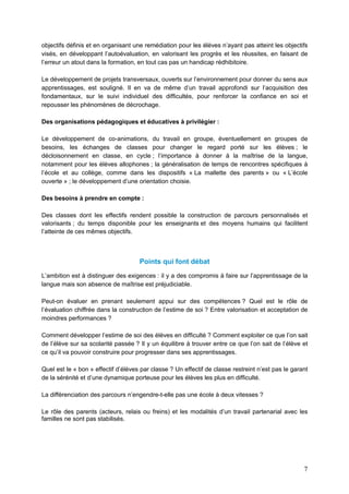 7
objectifs définis et en organisant une remédiation pour les élèves n’ayant pas atteint les objectifs
visés, en développant l’autoévaluation, en valorisant les progrès et les réussites, en faisant de
l’erreur un atout dans la formation, en tout cas pas un handicap rédhibitoire.
Le développement de projets transversaux, ouverts sur l’environnement pour donner du sens aux
apprentissages, est souligné. Il en va de même d’un travail approfondi sur l’acquisition des
fondamentaux, sur le suivi individuel des difficultés, pour renforcer la confiance en soi et
repousser les phénomènes de décrochage.
Des organisations pédagogiques et éducatives à privilégier :
Le développement de co-animations, du travail en groupe, éventuellement en groupes de
besoins, les échanges de classes pour changer le regard porté sur les élèves ; le
décloisonnement en classe, en cycle ; l’importance à donner à la maîtrise de la langue,
notamment pour les élèves allophones ; la généralisation de temps de rencontres spécifiques à
l’école et au collège, comme dans les dispositifs « La mallette des parents » ou « L’école
ouverte » ; le développement d’une orientation choisie.
Des besoins à prendre en compte :
Des classes dont les effectifs rendent possible la construction de parcours personnalisés et
valorisants ; du temps disponible pour les enseignants et des moyens humains qui facilitent
l’atteinte de ces mêmes objectifs.
Points qui font débat
L’ambition est à distinguer des exigences : il y a des compromis à faire sur l’apprentissage de la
langue mais son absence de maîtrise est préjudiciable.
Peut-on évaluer en prenant seulement appui sur des compétences ? Quel est le rôle de
l’évaluation chiffrée dans la construction de l’estime de soi ? Entre valorisation et acceptation de
moindres performances ?
Comment développer l’estime de soi des élèves en difficulté ? Comment exploiter ce que l’on sait
de l’élève sur sa scolarité passée ? Il y un équilibre à trouver entre ce que l’on sait de l’élève et
ce qu’il va pouvoir construire pour progresser dans ses apprentissages.
Quel est le « bon » effectif d’élèves par classe ? Un effectif de classe restreint n’est pas le garant
de la sérénité et d’une dynamique porteuse pour les élèves les plus en difficulté.
La différenciation des parcours n’engendre-t-elle pas une école à deux vitesses ?
Le rôle des parents (acteurs, relais ou freins) et les modalités d’un travail partenarial avec les
familles ne sont pas stabilisés.
 