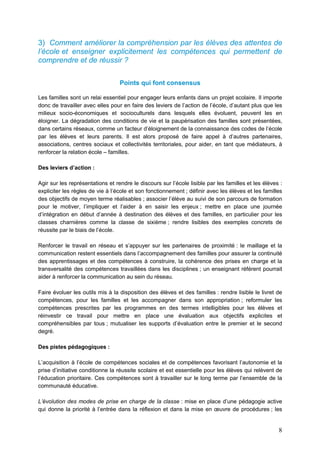 8
3) Comment améliorer la compréhension par les élèves des attentes de
l’école et enseigner explicitement les compétences qui permettent de
comprendre et de réussir ?
Points qui font consensus
Les familles sont un relai essentiel pour engager leurs enfants dans un projet scolaire. Il importe
donc de travailler avec elles pour en faire des leviers de l’action de l’école, d’autant plus que les
milieux socio-économiques et socioculturels dans lesquels elles évoluent, peuvent les en
éloigner. La dégradation des conditions de vie et la paupérisation des familles sont présentées,
dans certains réseaux, comme un facteur d’éloignement de la connaissance des codes de l’école
par les élèves et leurs parents. Il est alors proposé de faire appel à d’autres partenaires,
associations, centres sociaux et collectivités territoriales, pour aider, en tant que médiateurs, à
renforcer la relation école – familles.
Des leviers d’action :
Agir sur les représentations et rendre le discours sur l’école lisible par les familles et les élèves :
expliciter les règles de vie à l’école et son fonctionnement ; définir avec les élèves et les familles
des objectifs de moyen terme réalisables ; associer l’élève au suivi de son parcours de formation
pour le motiver, l’impliquer et l’aider à en saisir les enjeux ; mettre en place une journée
d’intégration en début d’année à destination des élèves et des familles, en particulier pour les
classes charnières comme la classe de sixième ; rendre lisibles des exemples concrets de
réussite par le biais de l’école.
Renforcer le travail en réseau et s’appuyer sur les partenaires de proximité : le maillage et la
communication restent essentiels dans l’accompagnement des familles pour assurer la continuité
des apprentissages et des compétences à construire, la cohérence des prises en charge et la
transversalité des compétences travaillées dans les disciplines ; un enseignant référent pourrait
aider à renforcer la communication au sein du réseau.
Faire évoluer les outils mis à la disposition des élèves et des familles : rendre lisible le livret de
compétences, pour les familles et les accompagner dans son appropriation ; reformuler les
compétences prescrites par les programmes en des termes intelligibles pour les élèves et
réinvestir ce travail pour mettre en place une évaluation aux objectifs explicites et
compréhensibles par tous ; mutualiser les supports d’évaluation entre le premier et le second
degré.
Des pistes pédagogiques :
L’acquisition à l’école de compétences sociales et de compétences favorisant l’autonomie et la
prise d’initiative conditionne la réussite scolaire et est essentielle pour les élèves qui relèvent de
l’éducation prioritaire. Ces compétences sont à travailler sur le long terme par l’ensemble de la
communauté éducative.
L’évolution des modes de prise en charge de la classe : mise en place d’une pédagogie active
qui donne la priorité à l’entrée dans la réflexion et dans la mise en œuvre de procédures ; les
 