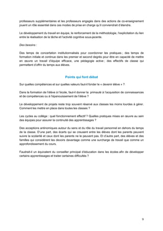 9
professeurs supplémentaires et les professeurs engagés dans des actions de co-enseignement
jouent un rôle essentiel dans ces modes de prise en charge qu’il conviendrait d’étendre.
Le développement du travail en équipe, le renforcement de la méthodologie, l’explicitation du lien
entre la réalisation de la tâche et l’activité cognitive sous-jacente.
Des besoins :
Des temps de concertation institutionnalisés pour coordonner les pratiques ; des temps de
formation initiale et continue dans les premier et second degrés pour être en capacité de mettre
en œuvre un travail d’équipe efficace, une pédagogie active ; des effectifs de classe qui
permettent d’offrir du temps aux élèves.
Points qui font débat
Sur quelles compétences et sur quelles valeurs faut-il fonder le « devenir élève » ?
Dans la formation de l’élève à l’école, faut-il donner la primauté à l’acquisition de connaissances
et de compétences ou à l’épanouissement de l’élève ?
Le développement de projets reste trop souvent réservé aux classes les moins lourdes à gérer.
Comment les mettre en place dans toutes les classes ?
Les cycles au collège : quel fonctionnement effectif ? Quelles pratiques mises en œuvre au sein
des équipes pour assurer la continuité des apprentissages ?
Des acceptions antinomiques autour du sens et du rôle du travail personnel en dehors du temps
de la classe. D’une part, des écarts qui se creusent entre les élèves dont les parents peuvent
suivre la scolarité et ceux dont les parents ne le peuvent pas. Et d’autre part, des élèves et des
familles qui considèrent les devoirs davantage comme une surcharge de travail que comme un
approfondissement du cours.
Faudrait-il un équivalent du conseiller principal d’éducation dans les écoles afin de développer
certains apprentissages et traiter certaines difficultés ?
 