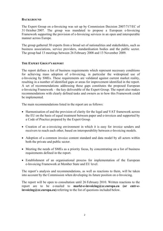 BACKGROUND

The Expert Group on e-Invoicing was set up by Commission Decision 2007/717/EC of
31 October 2007. The group was mandated to propose a European e-Invoicing
Framework supporting the provision of e-Invoicing services in an open and interoperable
manner across Europe.

The group gathered 30 experts from a broad set of nationalities and stakeholders, such as
business associations, service providers, standardisation bodies and the public sector.
The group had 13 meetings between 26 February 2008 and 13 November 2009.


THE EXPERT GROUP'S REPORT

The report defines a list of business requirements which represent necessary conditions
for achieving mass adoption of e-Invoicing, in particular the widespread use of
e-Invoicing by SMEs. These requirements are validated against current market reality,
resulting in a number of identified gaps or areas for improvement identified in the report.
A set of recommendations addressing these gaps constitutes the proposed European
e-Invoicing Framework – the key deliverable of the Expert Group. The report also makes
recommendations with clearly defined tasks and owners as to how this Framework could
be implemented.

The main recommendations listed in the report are as follows:

• Harmonisation of and the provision of clarity for the legal and VAT framework across
  the EU on the basis of equal treatment between paper and e-invoices and supported by
  a Code of Practice prepared by the Expert Group.

• Creation of an e-invoicing environment in which it is easy for invoice senders and
  receivers to reach each other, based on interoperability between e-Invoicing models.

• Adoption of a common invoice content standard and data model by all actors within
  both the private and public sector.

• Meeting the needs of SMEs as a priority focus, by concentrating on a list of business
  requirements defined in the report.

• Establishment of an organisational process for implementation of the European
  e-Invoicing Framework at Member State and EU level.

The report’s analysis and recommendations, as well as reactions to them, will be taken
into account by the Commission when developing its future position on e-Invoicing.

The report will be open to consultation until 26 February 2010. Written reactions to the
report are to be e-mailed to markt-e-invoicing@ec.europa.eu (or entr-e-
invoicing@ec.europa.eu) referring to the list of questions included below.




                                                2
 