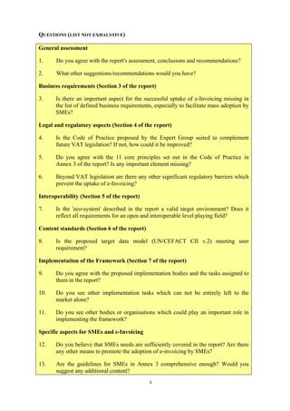 QUESTIONS (LIST NOT EXHAUSTIVE)

General assessment

1.     Do you agree with the report's assessment, conclusions and recommendations?

2.     What other suggestions/recommendations would you have?

Business requirements (Section 3 of the report)

3.     Is there an important aspect for the successful uptake of e-Invoicing missing in
       the list of defined business requirements, especially to facilitate mass adoption by
       SMEs?

Legal and regulatory aspects (Section 4 of the report)

4.     Is the Code of Practice proposed by the Expert Group suited to complement
       future VAT legislation? If not, how could it be improved?

5.     Do you agree with the 11 core principles set out in the Code of Practice in
       Annex 3 of the report? Is any important element missing?

6.     Beyond VAT legislation are there any other significant regulatory barriers which
       prevent the uptake of e-Invoicing?

Interoperability (Section 5 of the report)

7.     Is the 'eco-system' described in the report a valid target environment? Does it
       reflect all requirements for an open and interoperable level playing field?

Content standards (Section 6 of the report)

8.     Is the proposed target data model (UN/CEFACT CII v.2) meeting user
       requirement?

Implementation of the Framework (Section 7 of the report)

9.     Do you agree with the proposed implementation bodies and the tasks assigned to
       them in the report?

10.    Do you see other implementation tasks which can not be entirely left to the
       market alone?

11.    Do you see other bodies or organisations which could play an important role in
       implementing the framework?

Specific aspects for SMEs and e-Invoicing

12.    Do you believe that SMEs needs are sufficiently covered in the report? Are there
       any other means to promote the adoption of e-invoicing by SMEs?

13.    Are the guidelines for SMEs in Annex 3 comprehensive enough? Would you
       suggest any additional content?
                                               3
 
