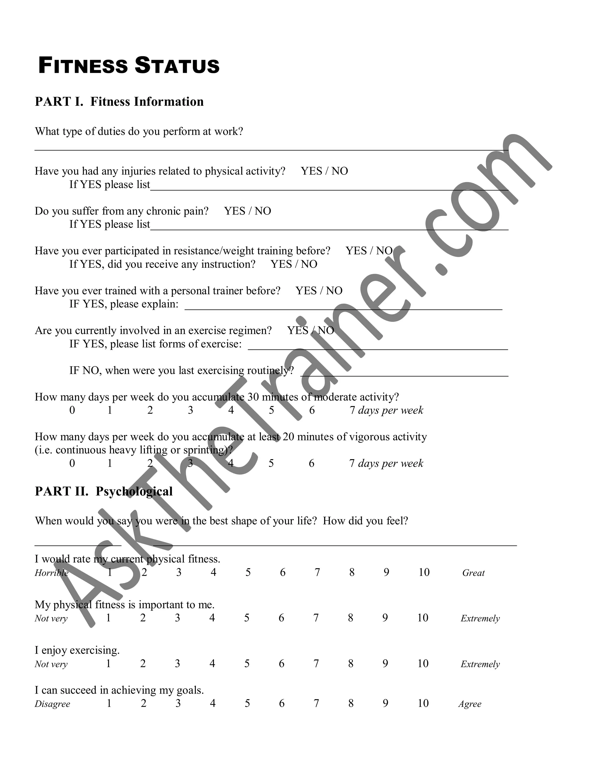 FITNESS STATUS
PART I. Fitness Information
What type of duties do you perform at work?
__________________________________________________________________________________
Have you had any injuries related to physical activity? YES / NO
If YES please list______________________________________________________________
Do you suffer from any chronic pain? YES / NO
If YES please list______________________________________________________________
Have you ever participated in resistance/weight training before? YES / NO
If YES, did you receive any instruction? YES / NO
Have you ever trained with a personal trainer before? YES / NO
IF YES, please explain: _______________________________________________________
Are you currently involved in an exercise regimen? YES / NO
IF YES, please list forms of exercise: _____________________________________________
IF NO, when were you last exercising routinely? ____________________________________
How many days per week do you accumulate 30 minutes of moderate activity?
0 1 2 3 4 5 6 7 days per week
How many days per week do you accumulate at least 20 minutes of vigorous activity
(i.e. continuous heavy lifting or sprinting)?
0 1 2 3 4 5 6 7 days per week
PART II. Psychological
When would you say you were in the best shape of your life? How did you feel?
_______________ _______________________________________________________________
I would rate my current physical fitness.
Horrible 1 2 3 4 5 6 7 8 9 10 Great
My physical fitness is important to me.
Not very 1 2 3 4 5 6 7 8 9 10 Extremely
I enjoy exercising.
Not very 1 2 3 4 5 6 7 8 9 10 Extremely
I can succeed in achieving my goals.
Disagree 1 2 3 4 5 6 7 8 9 10 Agree
 