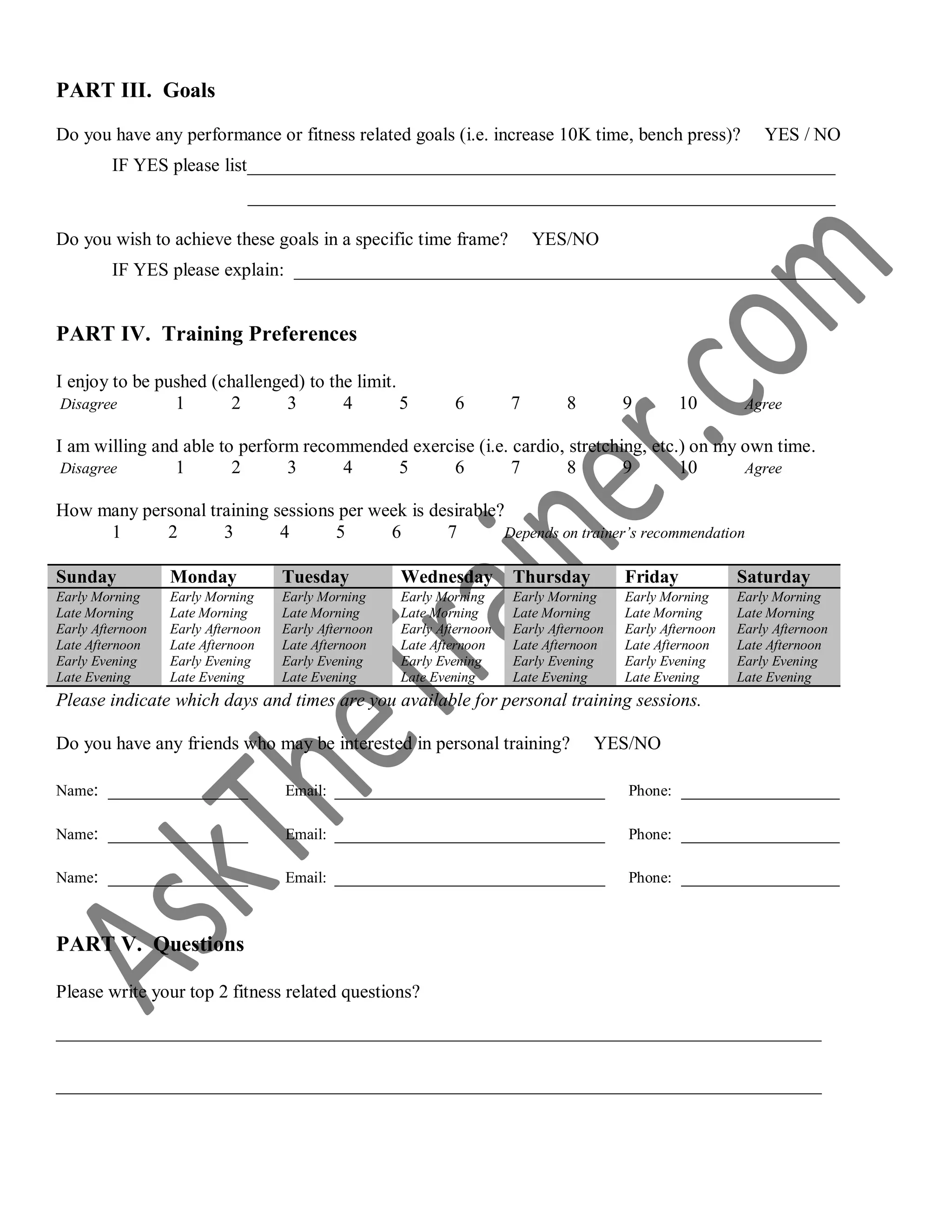 PART III. Goals
Do you have any performance or fitness related goals (i.e. increase 10K time, bench press)? YES / NO
IF YES please list_______________________________________________________________
_______________________________________________________________
Do you wish to achieve these goals in a specific time frame? YES/NO
IF YES please explain: __________________________________________________________
PART IV. Training Preferences
I enjoy to be pushed (challenged) to the limit.
Disagree 1 2 3 4 5 6 7 8 9 10 Agree
I am willing and able to perform recommended exercise (i.e. cardio, stretching, etc.) on my own time.
Disagree 1 2 3 4 5 6 7 8 9 10 Agree
How many personal training sessions per week is desirable?
1 2 3 4 5 6 7 Depends on trainer’s recommendation
Please indicate which days and times are you available for personal training sessions.
Do you have any friends who may be interested in personal training? YES/NO
Name: _______________ Email: _____________________________ Phone: _________________
Name: _______________ Email: _____________________________ Phone: _________________
Name: _______________ Email: _____________________________ Phone: _________________
PART V. Questions
Please write your top 2 fitness related questions?
__________________________________________________________________________________
__________________________________________________________________________________
Sunday Monday Tuesday Wednesday Thursday Friday Saturday
Early Morning
Late Morning
Early Afternoon
Late Afternoon
Early Evening
Late Evening
Early Morning
Late Morning
Early Afternoon
Late Afternoon
Early Evening
Late Evening
Early Morning
Late Morning
Early Afternoon
Late Afternoon
Early Evening
Late Evening
Early Morning
Late Morning
Early Afternoon
Late Afternoon
Early Evening
Late Evening
Early Morning
Late Morning
Early Afternoon
Late Afternoon
Early Evening
Late Evening
Early Morning
Late Morning
Early Afternoon
Late Afternoon
Early Evening
Late Evening
Early Morning
Late Morning
Early Afternoon
Late Afternoon
Early Evening
Late Evening
 