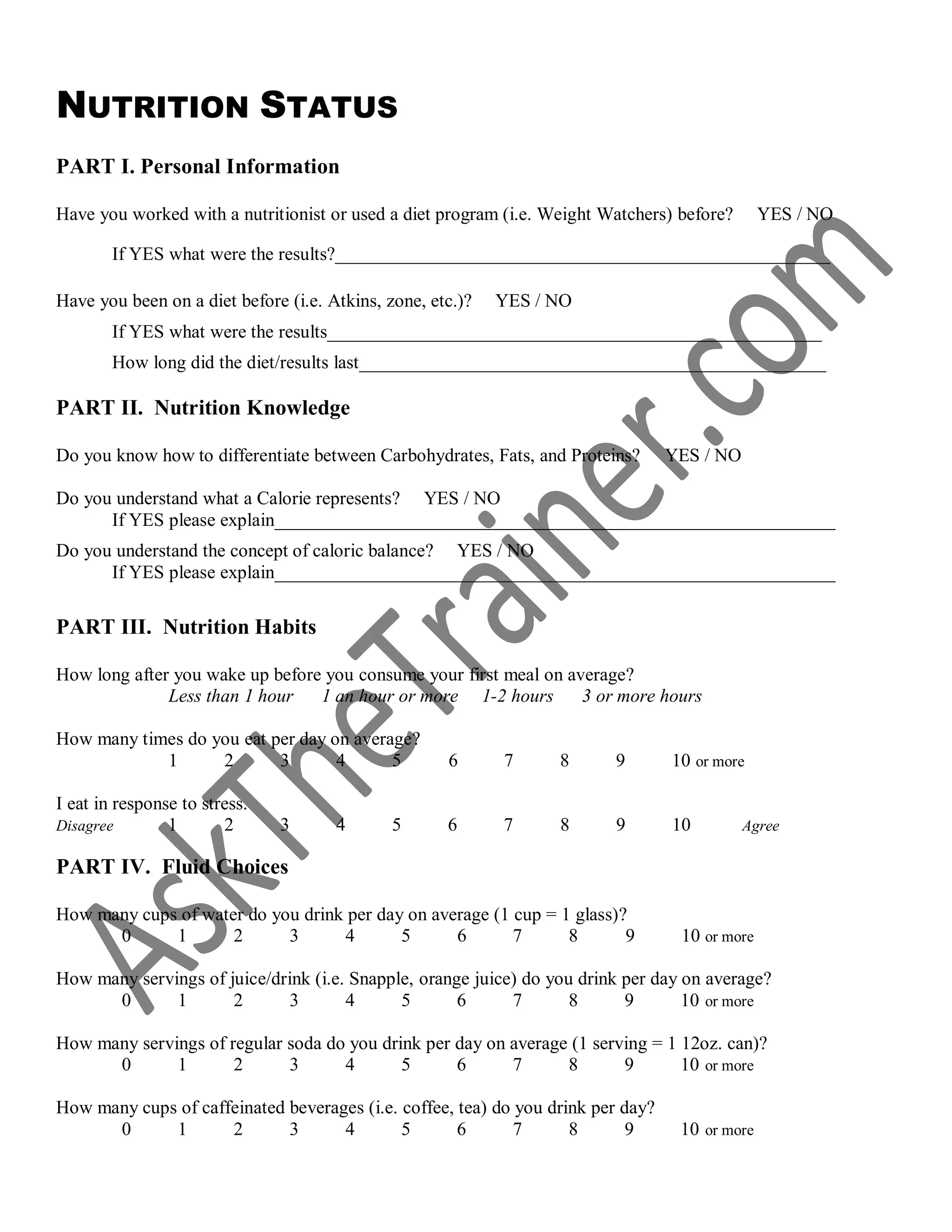 NUTRITION STATUS
PART I. Personal Information
Have you worked with a nutritionist or used a diet program (i.e. Weight Watchers) before? YES / NO
If YES what were the results?_____________________________________________________
Have you been on a diet before (i.e. Atkins, zone, etc.)? YES / NO
If YES what were the results_____________________________________________________
How long did the diet/results last__________________________________________________
PART II. Nutrition Knowledge
Do you know how to differentiate between Carbohydrates, Fats, and Proteins? YES / NO
Do you understand what a Calorie represents? YES / NO
If YES please explain____________________________________________________________
Do you understand the concept of caloric balance? YES / NO
If YES please explain____________________________________________________________
PART III. Nutrition Habits
How long after you wake up before you consume your first meal on average?
Less than 1 hour 1 an hour or more 1-2 hours 3 or more hours
How many times do you eat per day on average?
1 2 3 4 5 6 7 8 9 10 or more
I eat in response to stress.
Disagree 1 2 3 4 5 6 7 8 9 10 Agree
PART IV. Fluid Choices
How many cups of water do you drink per day on average (1 cup = 1 glass)?
0 1 2 3 4 5 6 7 8 9 10 or more
How many servings of juice/drink (i.e. Snapple, orange juice) do you drink per day on average?
0 1 2 3 4 5 6 7 8 9 10 or more
How many servings of regular soda do you drink per day on average (1 serving = 1 12oz. can)?
0 1 2 3 4 5 6 7 8 9 10 or more
How many cups of caffeinated beverages (i.e. coffee, tea) do you drink per day?
0 1 2 3 4 5 6 7 8 9 10 or more
 