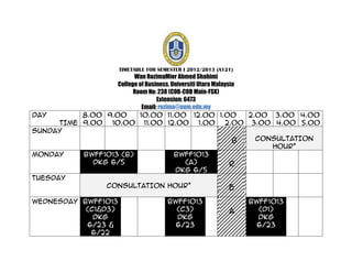 TIMETABLE FOR SEMESTER I 2012/2013 (A121)
                          Wan RozimaMior Ahmed Shahimi
                    College of Business, Universiti Utara Malaysia
                          Room No: 238 (COB-COB Main-FSK)
                                   Extension: 6473
                             Email: rozima@uum.edu.my
DAY        8.00 9.00        10.00 11.00 12.00 1.00                 2.00 3.00 4.00
      TIME 9.00   10.00 11.00 12.00                  1.00     2.00 3.00 4.00 5.00
SUNDAY
                                                                 B   CONSULTATION
                                                                        HOUR*
MONDAY     BWFF1013 (B)                   BWFF1013
              DKG 6/5                         (A)               R
                                          DKG 6/5
TUESDAY
                 CONSULTATION HOUR*                             E
WEDNESDAY BWFF1013                       BWFF1013                   BWFF1013
           (C1&D3)                         (C3)                A      (D1)
             DKG                           DKG                        DKG
           6/23 &                          6/23                       6/23
            6/22
 