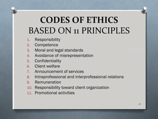 CODES OF ETHICS
BASED ON 11 PRINCIPLES
1. Responsibility
2. Competence
3. Moral and legal standards
4. Avoidance of misrepresentation
5. Confidentiality
6. Client welfare
7. Announcement of services
8. Intraprofessional and interprofessional relations
9. Remuneration
10. Responsibility toward client organization
11. Promotional activities
16
 