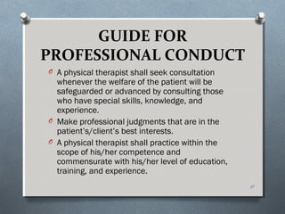 GUIDE FOR
PROFESSIONAL CONDUCT
O A physical therapist shall seek consultation
whenever the welfare of the patient will be
safeguarded or advanced by consulting those
who have special skills, knowledge, and
experience.
O Make professional judgments that are in the
patient’s/client’s best interests.
O A physical therapist shall practice within the
scope of his/her competence and
commensurate with his/her level of education,
training, and experience.
17
 