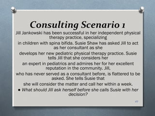 Consulting Scenario 1
Jill Jankowski has been successful in her independent physical
therapy practice, specializing
in children with spina bifida. Susie Shaw has asked Jill to act
as her consultant as she
develops her new pediatric physical therapy practice. Susie
tells Jill that she considers her
an expert in pediatrics and admires her for her excellent
reputation in the community. Jill,
who has never served as a consultant before, is flattered to be
asked. She tells Susie that
she will consider the matter and call her within a week.
● What should Jill ask herself before she calls Susie with her
decision?
20
 