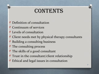 CONTENTS
O Definition of consultation
O Continuum of services
O Levels of consultation
O Client needs met by physical therapy consultants
O Building a consulting business
O The consulting process
O The skills of a good consultant
O Trust in the consultant/client relationship
O Ethical and legal issues in consultation
3
 