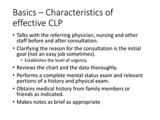 Basics – Characteristics of
effective CLP
• Talks with the referring physician, nursing and other
staff before and after consultation.
• Clarifying the reason for the consultation is the initial
goal (not an easy job sometimes).
• Establishes the level of urgency.
• Reviews the chart and the data thoroughly.
• Performs a complete mental status exam and relevant
portions of a history and physical exam.
• Obtains medical history from family members or
friends as indicated.
• Makes notes as brief as appropriate
 