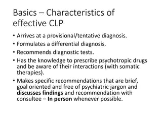 Basics – Characteristics of
effective CLP
• Arrives at a provisional/tentative diagnosis.
• Formulates a differential diagnosis.
• Recommends diagnostic tests.
• Has the knowledge to prescribe psychotropic drugs
and be aware of their interactions (with somatic
therapies).
• Makes specific recommendations that are brief,
goal oriented and free of psychiatric jargon and
discusses findings and recommendation with
consultee – In person whenever possible.
 