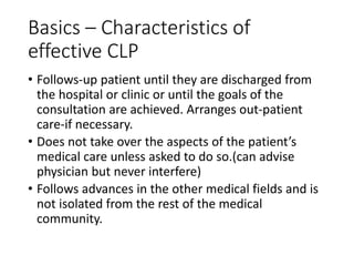 Basics – Characteristics of
effective CLP
• Follows-up patient until they are discharged from
the hospital or clinic or until the goals of the
consultation are achieved. Arranges out-patient
care-if necessary.
• Does not take over the aspects of the patient’s
medical care unless asked to do so.(can advise
physician but never interfere)
• Follows advances in the other medical fields and is
not isolated from the rest of the medical
community.
 