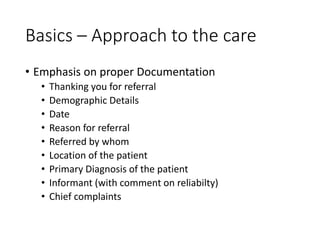 Basics – Approach to the care
• Emphasis on proper Documentation
• Thanking you for referral
• Demographic Details
• Date
• Reason for referral
• Referred by whom
• Location of the patient
• Primary Diagnosis of the patient
• Informant (with comment on reliabilty)
• Chief complaints
 