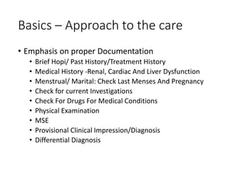 Basics – Approach to the care
• Emphasis on proper Documentation
• Brief Hopi/ Past History/Treatment History
• Medical History -Renal, Cardiac And Liver Dysfunction
• Menstrual/ Marital: Check Last Menses And Pregnancy
• Check for current Investigations
• Check For Drugs For Medical Conditions
• Physical Examination
• MSE
• Provisional Clinical Impression/Diagnosis
• Differential Diagnosis
 