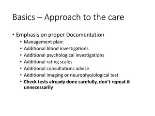 Basics – Approach to the care
• Emphasis on proper Documentation
• Management plan:
• Additional blood investigations
• Additional psychological investigations
• Additional rating scales
• Additional consultations advise
• Additional imaging or neurophysiological test
• Check tests already done carefully, don’t repeat it
unnecessarily
 