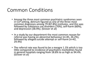 Common Conditions
• Among the three most common psychiatric syndromes seen
in CLP setting, delirium figured as one of the three most
common diagnoses among 79 (87.8%) institutes, and this was
followed by substance use disorders (70%), self-harm (60%),
and depression (38.9%). (Grover et al)
• In a study by our department the most common reason for
referral was having an abnormal behaviour (n=45, 26.2%),
followed by alleged suicide attempt or self-harm (n=42,
24.4%)
• The referral rate was found to be a meagre 1.1% which is too
little compared to incidence of psychiatric morbidities found
in general hospitals ranging from 18.8% to as high as 94.4%.
(Grover et al)
 