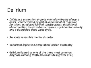 Delirium
• Delirium is a transient organic mental syndrome of acute
onset , characterized by global impairment of cognitive
functions, a reduced level of consciousness, attentional
abnormalities, increased or decreased psychomotor activity
and a disordered sleep wake cycle.
• An acute reversible mental disorder
• Important aspect in Consultation-Liaison Psychiatry
• delirium figured as one of the three most common
diagnoses among 79 (87.8%) institutes (grover et al)
 