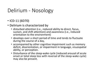 Delirium - Nosology
• ICD-11 (6D70)
• Delirium is characterized by
• disturbed attention (i.e., reduced ability to direct, focus,
sustain, and shift attention) and awareness (i.e., reduced
orientation to the environment)
• develops over a short period of time and tends to fluctuate
during the course of a day,
• accompanied by other cognitive impairment such as memory
deficit, disorientation, or impairment in language, visuospatial
ability, or perception.
• Disturbance of the sleep-wake cycle (reduced arousal of acute
onset or total sleep loss with reversal of the sleep-wake cycle)
may also be present.
 