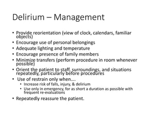 Delirium – Management
• Provide reorientation (view of clock, calendars, familiar
objects)
• Encourage use of personal belongings
• Adequate lighting and temperature
• Encourage presence of family members
• Minimize transfers (perform procedure in room whenever
possible)
• Orient the patient to staff, surroundings, and situations
repeatedly, particularly before procedures
• Use of restrain only when….
• Increase risk of falls, injury, & delirium
• Use only in emergency, for as short a duration as possible with
frequent re-evaluations
• Repeatedly reassure the patient.
 