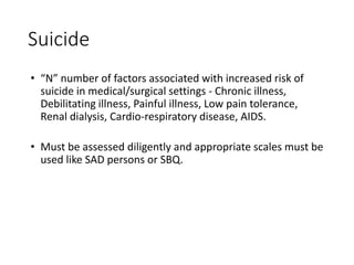 Suicide
• “N” number of factors associated with increased risk of
suicide in medical/surgical settings - Chronic illness,
Debilitating illness, Painful illness, Low pain tolerance,
Renal dialysis, Cardio-respiratory disease, AIDS.
• Must be assessed diligently and appropriate scales must be
used like SAD persons or SBQ.
 