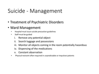 Suicide - Management
• Treatment of Psychiatric Disorders
• Ward Management
• Hospital must issue suicide precaution guidelines
• Staff must be guided
i. Remove any potential object
ii. Search luggage and possessions
iii. Monitor all objects coming in the room potentially hazardous
iv. Dispensing of the medications
v. Constant observation
• Physical restraint often required in unpredictable or impulsive patients
 