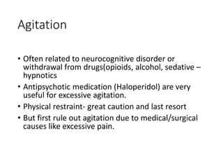 Agitation
• Often related to neurocognitive disorder or
withdrawal from drugs(opioids, alcohol, sedative –
hypnotics
• Antipsychotic medication (Haloperidol) are very
useful for excessive agitation.
• Physical restraint- great caution and last resort
• But first rule out agitation due to medical/surgical
causes like excessive pain.
 