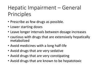 Hepatic Impairment – General
Principles
• Prescribe as few drugs as possible.
• Lower starting doses
• Leave longer intervals between dosage increases
• cautious with drugs that are extensively hepatically
metabolized
• Avoid medicines with a long half-life
• Avoid drugs that are very sedative
• Avoid drugs that are very constipating
• Avoid drugs that are known to be hepatotoxic
 