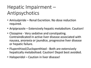 Hepatic Impairment –
Antipsychotics
• Amisulpiride – Renal Excretion. No dose reduction
required.
• Aripiprazole – Extensively hepatic metabolism. Caution!
• Clozapine - Very sedative and constipating.
Contraindicated in active liver disease associated with
nausea, anorexia or jaundice, progressive liver disease
or hepatic failure.
• Flupenthixol/Zuclopenthixol - Both are extensively
hepatically metabolised. Caution! Depot best avoided.
• Haloperidol – Caution in liver disease!
 