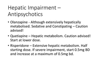 Hepatic Impairment –
Antipsychotics
• Olanzapine - Although extensively hepatically
metabolised. Sedative and Constipating – Caution
advised!
• Quetiapine – Hepatic metabolism. Caution advised!
Start at lower dose.
• Risperidone – Extensive hepatic metabolism. Half
starting dose. If severe impairment, start 0.5mg BD
and increase at a maximum of 0.5mg bd.
 