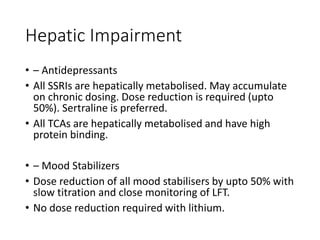 Hepatic Impairment
• – Antidepressants
• All SSRIs are hepatically metabolised. May accumulate
on chronic dosing. Dose reduction is required (upto
50%). Sertraline is preferred.
• All TCAs are hepatically metabolised and have high
protein binding.
• – Mood Stabilizers
• Dose reduction of all mood stabilisers by upto 50% with
slow titration and close monitoring of LFT.
• No dose reduction required with lithium.
 
