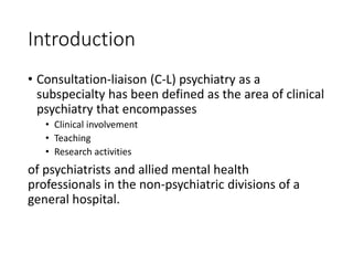 Introduction
• Consultation-liaison (C-L) psychiatry as a
subspecialty has been defined as the area of clinical
psychiatry that encompasses
• Clinical involvement
• Teaching
• Research activities
of psychiatrists and allied mental health
professionals in the non-psychiatric divisions of a
general hospital.
 