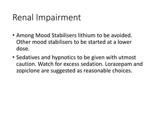 Renal Impairment
• Among Mood Stabilisers lithium to be avoided.
Other mood stabilisers to be started at a lower
dose.
• Sedatives and hypnotics to be given with utmost
caution. Watch for excess sedation. Lorazepam and
zopiclone are suggested as reasonable choices.
 