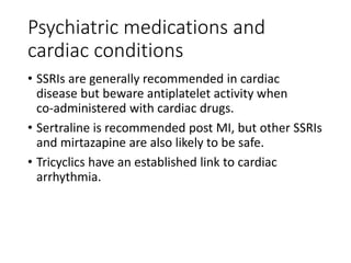 Psychiatric medications and
cardiac conditions
• SSRIs are generally recommended in cardiac
disease but beware antiplatelet activity when
co‐administered with cardiac drugs.
• Sertraline is recommended post MI, but other SSRIs
and mirtazapine are also likely to be safe.
• Tricyclics have an established link to cardiac
arrhythmia.
 