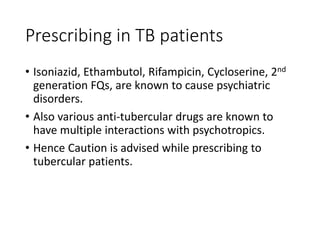 Prescribing in TB patients
• Isoniazid, Ethambutol, Rifampicin, Cycloserine, 2nd
generation FQs, are known to cause psychiatric
disorders.
• Also various anti-tubercular drugs are known to
have multiple interactions with psychotropics.
• Hence Caution is advised while prescribing to
tubercular patients.
 