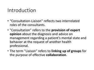 Introduction
• “Consultation-Liaison" reflects two interrelated
roles of the consultants.
• "Consultation" refers to the provision of expert
opinion about the diagnosis and advice on
management regarding a patient's mental state and
behavior at the request of another health
professional.
• The term "Liaison" refers to linking up of groups for
the purpose of effective collaboration.
 