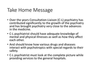 Take Home Message
• Over the years Consultation-Liaison (C-L) psychiatry has
contributed significantly to the growth of the psychiatry
and has brought psychiatry very close to the advances
in the medicine.
• C-L psychiatrist should have adequate knowledge of
mental and physical illnesses as well as how they affect
each other.
• And should know how various drugs and diseases
interact with psychotropics with special regards to their
safety.
• C-L psychiatrist must look at the complete picture while
providing services to the general hospitals.
 