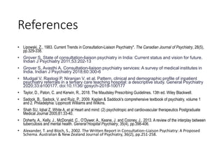 References
• Lipowski, Z., 1983. Current Trends in Consultation-Liaison Psychiatry*. The Canadian Journal of Psychiatry, 28(5),
pp.329-338.
• Grover S. State of consultation-liaison psychiatry in India: Current status and vision for future.
Indian J Psychiatry 2011;53:202-13
• Grover S, Avasthi A. Consultation-liaison psychiatry services: A survey of medical institutes in
India. Indian J Psychiatry 2018;60:300-6
• Mudgal V, Rastogi P, Niranjan V, et al. Pattern, clinical and demographic profile of inpatient
psychiatry referrals in a tertiary care teaching hospital: a descriptive study. General Psychiatry
2020;33:e100177. doi:10.1136/ gpsych-2019-100177
• Taylor, D., Paton, C. and Kerwin, R., 2018. The Maudsley Prescribing Guidelines. 13th ed. Wiley Blackwell.
• Sadock, B., Sadock, V. and Ruiz, P., 2009. Kaplan & Saddock's comprehensive textbook of psychiatry, volume 1
and 2. Philadelphia: Lippincott Williams and Wilkins.
• Shah SU, Iqbal Z, White A, et al Heart and mind: (2) psychotropic and cardiovascular therapeutics Postgraduate
Medical Journal 2005;81:33-40.
• Doherty, A., Kelly, J., McDonald, C., O’Dywer, A., Keane, J. and Cooney, J., 2013. A review of the interplay between
tuberculosis and mental health. General Hospital Psychiatry, 35(4), pp.398-406.
• Alexander, T. and Bloch, S., 2002. The Written Report in Consultation–Liaison Psychiatry: A Proposed
Schema. Australian & New Zealand Journal of Psychiatry, 36(2), pp.251-258.
 