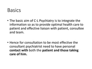 Basics
• The basic aim of C-L Psychiatry is to integrate the
information so as to provide optimal health care to
patient and effective liaison with patient, consultee
and team.
• Hence for consultation to be most effective the
consultant psychiatrist need to have personal
contact with both the patient and those taking
care of him.
 
