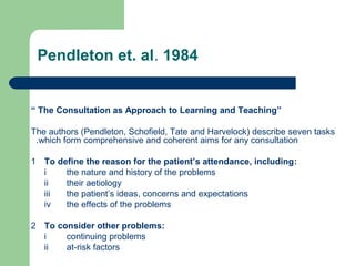Pendleton et. al. 1984

“ The Consultation as Approach to Learning and Teaching”
The authors (Pendleton, Schofield, Tate and Harvelock) describe seven tasks
.which form comprehensive and coherent aims for any consultation
1 To define the reason for the patient’s attendance, including:
i
the nature and history of the problems
ii
their aetiology
iii
the patient’s ideas, concerns and expectations
iv
the effects of the problems
2 To consider other problems:
i
continuing problems
ii
at-risk factors

 
