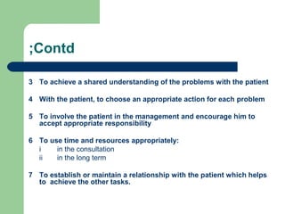 ;Contd
3 To achieve a shared understanding of the problems with the patient
4 With the patient, to choose an appropriate action for each problem
5 To involve the patient in the management and encourage him to
accept appropriate responsibility
6 To use time and resources appropriately:
i
in the consultation
ii
in the long term
7 To establish or maintain a relationship with the patient which helps
to achieve the other tasks.

 