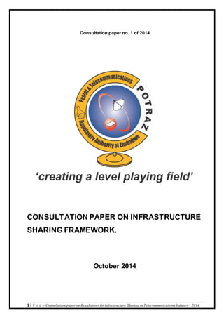 Consultation paper no. 1 of 2014 
CONSULTATION PAPER ON INFRASTRUCTURE 
SHARING FRAMEWORK. 
October 2014 
1 | P a g e Consultation paper on Regulations for Infrastructure Sharing in Telecommunications Industry - 2014 
 