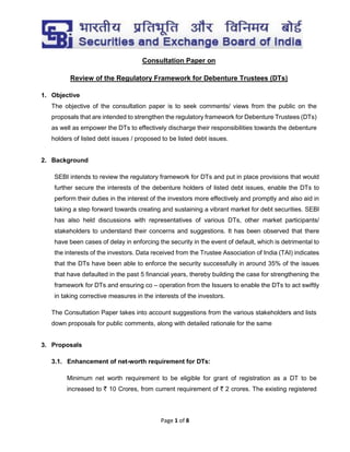 Page 1 of 8
Consultation Paper on
Review of the Regulatory Framework for Debenture Trustees (DTs)
1. Objective
The objective of the consultation paper is to seek comments/ views from the public on the
proposals that are intended to strengthen the regulatory framework for Debenture Trustees (DTs)
as well as empower the DTs to effectively discharge their responsibilities towards the debenture
holders of listed debt issues / proposed to be listed debt issues.
2. Background
SEBI intends to review the regulatory framework for DTs and put in place provisions that would
further secure the interests of the debenture holders of listed debt issues, enable the DTs to
perform their duties in the interest of the investors more effectively and promptly and also aid in
taking a step forward towards creating and sustaining a vibrant market for debt securities. SEBI
has also held discussions with representatives of various DTs, other market participants/
stakeholders to understand their concerns and suggestions. It has been observed that there
have been cases of delay in enforcing the security in the event of default, which is detrimental to
the interests of the investors. Data received from the Trustee Association of India (TAI) indicates
that the DTs have been able to enforce the security successfully in around 35% of the issues
that have defaulted in the past 5 financial years, thereby building the case for strengthening the
framework for DTs and ensuring co – operation from the Issuers to enable the DTs to act swiftly
in taking corrective measures in the interests of the investors.
The Consultation Paper takes into account suggestions from the various stakeholders and lists
down proposals for public comments, along with detailed rationale for the same
3. Proposals
3.1. Enhancement of net-worth requirement for DTs:
Minimum net worth requirement to be eligible for grant of registration as a DT to be
increased to ` 10 Crores, from current requirement of ` 2 crores. The existing registered
 