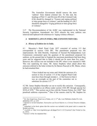9
The Australian Government should remove the term
‗sedition‘ from federal criminal law. To this end, the
headings of Part 5.1 and Division 80 of the Criminal Code
(Cth) should be changed to ‗Treason and urging political
or inter-group force or violence‘, and the heading of s 80.2
should be changed to ‗Urging political or inter-group force
or violence‘.
3.17 The Recommendation of the ALRC was implemented in the National
Security Legislation Amendment Act 2010 wherein the term sedition was
removed and replaced with references to ‗urging violence offences‘.
4 SEDITION LAWS IN INDIA: PRE-CONSTITUTION ERA
A. History of Sedition law in India.
4.1 Macaulay‘s Draft Penal Code 1837 consisted of section 113 that
corresponded to section 124A IPC. The punishment proposed was life
imprisonment. Sir John Romilly, Chairman of Second Pre-Independence Law
Commission commented upon the quantum of the punishment proposed for
sedition, on the ground that in England the maximum punishment had been three
years and he suggested that in India it should not be more than five years.35
However, this section was not included in the IPC when it was enacted in 1860.
This was surprising for many. Mr. James Stephens when asked about this
omission referred to the letter written by Sir Barnes Peacock to Mr. Maine, where
he had remarked that:
―I have looked into my notes and I think the omission of a
section in lieu of section 113 of the original Penal Code
must have been through mistake […] I feel however that it
was an oversight on the part of the committee not to
substitute for section 113‖.36
4.2 Mr. James Stephen thereafter set out to rectify this omission. Consequently,
sedition was included as an offence under section 124A IPC through special Act
XVII of 1870.37
This section was in line with the Treason Felony Act 184838
that
penalised seditious expressions.39
One of the reasons cited by Mr. Stephen for
35
Dr. Hari Singh Gour, Penal Law of India, vol. 2, 11th
edn., Law Publishers (India) Pvt. Ltd.,
Allahabad, 2011, p. 1232
36
Quoted in Arvind Ganachari, Nationalism and Social Reform in a Colonial Situation (Kalpaz,
2005).
37
Ganachari in his book opines that this section was included in the penal code to counter the
Wahabi activities.
38
Available at: http://www.legislation.gov.uk/ukpga/Vict/11-12/12/section/3 (last Visited on Jan.
21, 2016).
39
Section 3 of the Act stipulated that :
 