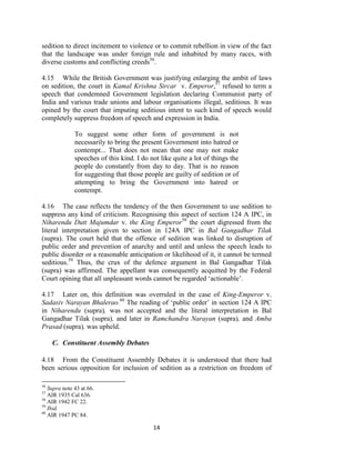 14
sedition to direct incitement to violence or to commit rebellion in view of the fact
that the landscape was under foreign rule and inhabited by many races, with
diverse customs and conflicting creeds56
.
4.15 While the British Government was justifying enlarging the ambit of laws
on sedition, the court in Kamal Krishna Sircar v. Emperor,57
refused to term a
speech that condemned Government legislation declaring Communist party of
India and various trade unions and labour organisations illegal, seditious. It was
opined by the court that imputing seditious intent to such kind of speech would
completely suppress freedom of speech and expression in India.
To suggest some other form of government is not
necessarily to bring the present Government into hatred or
contempt... That does not mean that one may not make
speeches of this kind. I do not like quite a lot of things the
people do constantly from day to day. That is no reason
for suggesting that those people are guilty of sedition or of
attempting to bring the Government into hatred or
contempt.
4.16 The case reflects the tendency of the then Government to use sedition to
suppress any kind of criticism. Recognising this aspect of section 124 A IPC, in
Niharendu Dutt Majumdar v. the King Emperor58
the court digressed from the
literal interpretation given to section in 124A IPC in Bal Gangadhar Tilak
(supra). The court held that the offence of sedition was linked to disruption of
public order and prevention of anarchy and until and unless the speech leads to
public disorder or a reasonable anticipation or likelihood of it, it cannot be termed
seditious.59
Thus, the crux of the defence argument in Bal Gangadhar Tilak
(supra) was affirmed. The appellant was consequently acquitted by the Federal
Court opining that all unpleasant words cannot be regarded ‗actionable‘.
4.17 Later on, this definition was overruled in the case of King-Emperor v.
Sadasiv Narayan Bhalerao.60
The reading of ‗public order‘ in section 124 A IPC
in Niharendu (supra), was not accepted and the literal interpretation in Bal
Gangadhar Tilak (supra), and later in Ramchandra Narayan (supra), and Amba
Prasad (supra), was upheld.
C. Constituent Assembly Debates
4.18 From the Constituent Assembly Debates it is understood that there had
been serious opposition for inclusion of sedition as a restriction on freedom of
56
Supra note 43 at 66.
57
AIR 1935 Cal 636.
58
AIR 1942 FC 22.
59
Ibid.
60
AIR 1947 PC 84.
 